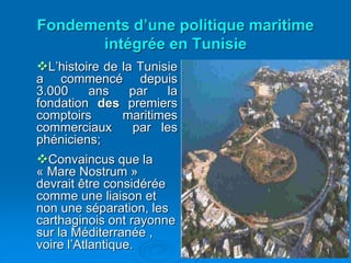 1
L’histoire de la Tunisie
a commencé depuis
3.000 ans par la
fondation des premiers
comptoirs maritimes
commerciaux par les
phéniciens;
Convaincus que la
« Mare Nostrum »
devrait être considérée
comme une liaison et
non une séparation, les
carthaginois ont rayonne
sur la Méditerranée ,
voire l’Atlantique.
Fondements d’une politique maritime
intégrée en Tunisie
 