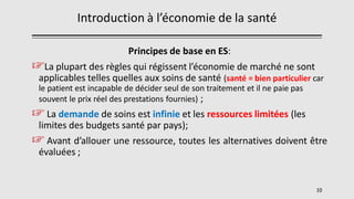 Introduction à l’économie de la santé
Principes de base en ES:
☞La plupart des règles qui régissent l’économie de marché ne sont
applicables telles quelles aux soins de santé (santé = bien particulier car
le patient est incapable de décider seul de son traitement et il ne paie pas
souvent le prix réel des prestations fournies) ;
☞ La demande de soins est infinie et les ressources limitées (les
limites des budgets santé par pays);
☞ Avant d’allouer une ressource, toutes les alternatives doivent être
évaluées ;
10
 