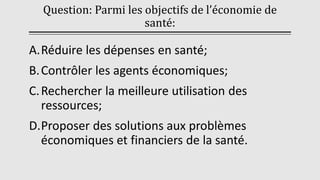 Question: Parmi les objectifs de l’économie de
santé:
A.Réduire les dépenses en santé;
B.Contrôler les agents économiques;
C.Rechercher la meilleure utilisation des
ressources;
D.Proposer des solutions aux problèmes
économiques et financiers de la santé.
 