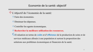 Economie de la santé: objectif
L’objectif de l’économie de la santé:
Faire des économies.
Diminuer les dépenses.
Contrôler les agents économiques.
Rechercher la meilleure utilisation des ressources.
Evaluation en terme de coûts et d’efficience de la production de soins et de
services médicaux alloués à une population et surtout la proposition des
solutions aux problèmes économiques et financiers de la santé.
12
 