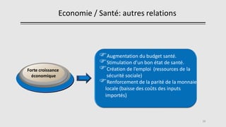 Economie / Santé: autres relations
15
Augmentation du budget santé.
Stimulation d’un bon état de santé.
Création de l’emploi (ressources de la
sécurité sociale)
Renforcement de la parité de la monnaie
locale (baisse des coûts des inputs
importés)
Forte croissance
économique
 