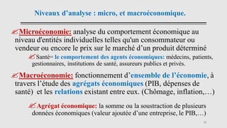 Niveaux d’analyse : micro, et macroéconomique.
Microéconomie: analyse du comportement économique au
niveau d'entités individuelles telles qu'un consommateur ou
vendeur ou encore le prix sur le marché d’un produit déterminé
Santé= le comportement des agents économiques: médecins, patients,
gestionnaires, institutions de santé, assureurs publics et privés.
Macroéconomie: fonctionnement d’ensemble de l’économie, à
travers l’étude des agrégats économiques (PIB, dépenses de
santé) et les relations existant entre eux. (Chômage, inflation,…)
Agrégat économique: la somme ou la soustraction de plusieurs
données économiques (valeur ajoutée d’une entreprise, le PIB,…)
16
 