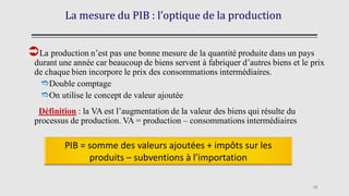 La mesure du PIB : l’optique de la production
La production n’est pas une bonne mesure de la quantité produite dans un pays
durant une année car beaucoup de biens servent à fabriquer d’autres biens et le prix
de chaque bien incorpore le prix des consommations intermédiaires.
Double comptage
On utilise le concept de valeur ajoutée
Définition : la VA est l’augmentation de la valeur des biens qui résulte du
processus de production. VA = production – consommations intermédiaires
18
PIB = somme des valeurs ajoutées + impôts sur les
produits – subventions à l’importation
 