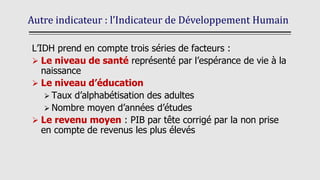 Autre indicateur : l’Indicateur de Développement Humain
L’IDH prend en compte trois séries de facteurs :
➢ Le niveau de santé représenté par l’espérance de vie à la
naissance
➢ Le niveau d’éducation
➢ Taux d’alphabétisation des adultes
➢ Nombre moyen d’années d’études
➢ Le revenu moyen : PIB par tête corrigé par la non prise
en compte de revenus les plus élevés
 