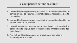 Le cout peut se définir en étant ?
A. L’ensemble des dépenses nécessaires à la production d’un bien ou
service en plus de l’usure des immobilisations nécessaires à cette
production;
B. L’ensemble des dépenses nécessaires à la production d’un bien ou
service pendant un moment;
C. La résultante de la confrontation de deux forces contraires l’offre
et la demande en plus de l’obsolescence des immobilisations des
deux forces;
D. Prix fixé par l’institution pour un produit pour des raisons
économiques et sociales.
 