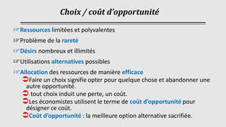 Choix / coût d’opportunité
☞Ressources limitées et polyvalentes
☞Problème de la rareté
☞Désirs nombreux et illimités
☞Utilisations alternatives possibles
☞Allocation des ressources de manière efficace
Faire un choix signifie opter pour quelque chose et abandonner une
autre opportunité.
 tout choix induit une perte, un coût.
Les économistes utilisent le terme de coût d’opportunité pour
désigner ce coût.
Coût d’opportunité : la meilleure option alternative sacrifiée.
 
