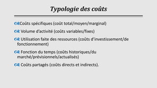 Typologie des coûts
Coûts spécifiques (coût total/moyen/marginal)
 Volume d’activité (coûts variables/fixes)
 Utilisation faite des ressources (coûts d’investissement/de
fonctionnement)
 Fonction du temps (coûts historiques/du
marché/prévisionnels/actualisés)
 Coûts partagés (coûts directs et indirects).
 