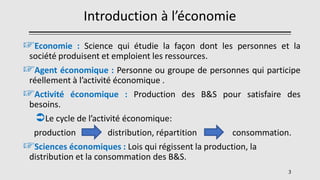 Introduction à l’économie
☞Economie : Science qui étudie la façon dont les personnes et la
société produisent et emploient les ressources.
☞Agent économique : Personne ou groupe de personnes qui participe
réellement à l’activité économique .
☞Activité économique : Production des B&S pour satisfaire des
besoins.
Le cycle de l’activité économique:
production distribution, répartition consommation.
☞Sciences économiques : Lois qui régissent la production, la
distribution et la consommation des B&S.
3
 