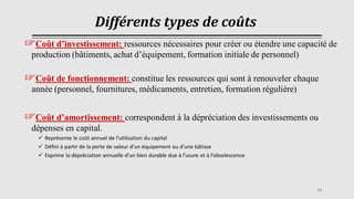 Différents types de coûts
☞Coût d’investissement: ressources nécessaires pour créer ou étendre une capacité de
production (bâtiments, achat d’équipement, formation initiale de personnel)
☞Coût de fonctionnement: constitue les ressources qui sont à renouveler chaque
année (personnel, fournitures, médicaments, entretien, formation régulière)
☞Coût d’amortissement: correspondent à la dépréciation des investissements ou
dépenses en capital.
✓ Représente le coût annuel de l’utilisation du capital
✓ Défini à partir de la perte de valeur d’un équipement ou d’une bâtisse
✓ Exprime la dépréciation annuelle d’un bien durable due à l’usure et à l’obsolescence
33
 