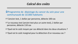 Programme de dépistage du cancer du sein pour une
communauté de 10.000 habitants
☞L’ancien test, 1 dollar par personne, détecte 100 cas
☞Le nouveau test (ancien test plus un autre test), 2 dollar par
personne, détecte 110 cas
☞Quel est le coût moyen par cas détecté dans les deux situations ?
☞Quel est le coût marginal pour la détection d'un nouveau cas ?
Calcul des coûts
 