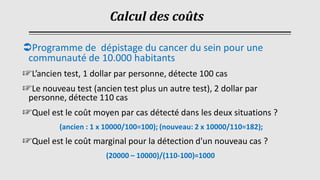 Programme de dépistage du cancer du sein pour une
communauté de 10.000 habitants
☞L’ancien test, 1 dollar par personne, détecte 100 cas
☞Le nouveau test (ancien test plus un autre test), 2 dollar par
personne, détecte 110 cas
☞Quel est le coût moyen par cas détecté dans les deux situations ?
(ancien : 1 x 10000/100=100); (nouveau: 2 x 10000/110=182);
☞Quel est le coût marginal pour la détection d'un nouveau cas ?
(20000 – 10000)/(110-100)=1000
Calcul des coûts
 