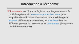 L‘économie est l'étude de la façon dont les personnes et la
société emploient des ressources productives rares (pour
lesquelles des utilisations alternatives sont possibles) pour
produire différentes marchandises, les distribuer dans les
différents groupes de la société et les consommer. (Le cycle de
l’activité économique)
4
Introduction à l’économie
 