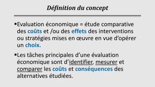 Définition du concept
▪Evaluation économique = étude comparative
des coûts et /ou des effets des interventions
ou stratégies mises en œuvre en vue d’opérer
un choix.
▪Les tâches principales d’une évaluation
économique sont d’identifier, mesurer et
comparer les coûts et conséquences des
alternatives étudiées.
 