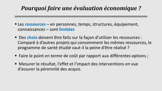 Pourquoi faire une évaluation économique ?
▪ Les ressources – en personnes, temps, structures, équipement,
connaissances – sont limitées
▪ Des choix doivent être faits sur la façon d’utiliser les ressources :
Comparé à d’autres projets qui consomment les mêmes ressources, le
programme de santé étudié vaut-il la peine d’être réalisé ?
▪ Faire le point en terme de coût par rapport aux différentes options ;
▪ Mesurer le résultat, l’effet et l’impact des interventions en vue
d’assurer la pérennité des acquis.
 