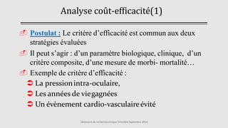 Analyse coût-efficacité (
1
)
Séminaire de rechercheclinique Grenoble Septembre 2014
 Postulat : Le critère d’efficacité est commun aux deux
stratégies évaluées
 Il peut s’agir : d’un paramètre biologique, clinique, d’un
critère composite, d’une mesure de morbi- mortalité…
 Exemple de critère d’efficacité :
 La pressionintra-oculaire,
 Les années de viegagnées
 Un évènement cardio-vasculaireévité
 