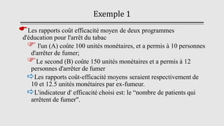 Exemple 1
Les rapports coût efficacité moyen de deux programmes
d'éducation pour l'arrêt du tabac
 l'un (A) coûte 100 unités monétaires, et a permis à 10 personnes
d'arrêter de fumer;
Le second (B) coûte 150 unités monétaires et a permis à 12
personnes d'arrêter de fumer
Les rapports coût-efficacité moyens seraient respectivement de
10 et 12.5 unités monétaires par ex-fumeur.
L'indicateur d' efficacité choisi est: le “nombre de patients qui
arrêtent de fumer".
 