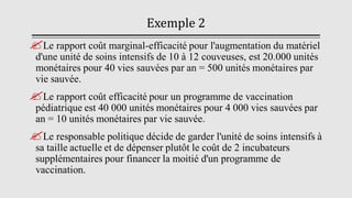 Exemple 2
Le rapport coût marginal-efficacité pour l'augmentation du matériel
d'une unité de soins intensifs de 10 à 12 couveuses, est 20.000 unités
monétaires pour 40 vies sauvées par an = 500 unités monétaires par
vie sauvée.
Le rapport coût efficacité pour un programme de vaccination
pédiatrique est 40 000 unités monétaires pour 4 000 vies sauvées par
an = 10 unités monétaires par vie sauvée.
Le responsable politique décide de garder l'unité de soins intensifs à
sa taille actuelle et de dépenser plutôt le coût de 2 incubateurs
supplémentaires pour financer la moitié d'un programme de
vaccination.
 