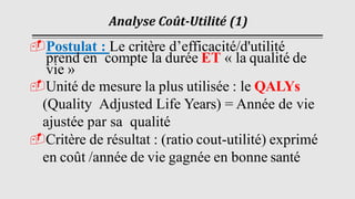 Analyse Coût-Utilité (1)
Postulat : Le critère d’efficacité/d'utilité
prend en compte la durée ET « la qualité de
vie »
Unité de mesure la plus utilisée : le QALYs
(Quality Adjusted Life Years) = Année de vie
ajustée par sa qualité
Critère de résultat : (ratio cout-utilité) exprimé
en coût /année de vie gagnée en bonne santé
 