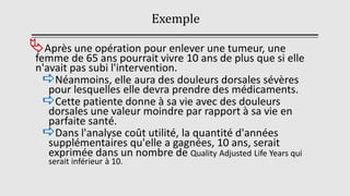Exemple
Après une opération pour enlever une tumeur, une
femme de 65 ans pourrait vivre 10 ans de plus que si elle
n'avait pas subi l'intervention.
Néanmoins, elle aura des douleurs dorsales sévères
pour lesquelles elle devra prendre des médicaments.
Cette patiente donne à sa vie avec des douleurs
dorsales une valeur moindre par rapport à sa vie en
parfaite santé.
Dans l'analyse coût utilité, la quantité d'années
supplémentaires qu'elle a gagnées, 10 ans, serait
exprimée dans un nombre de Quality Adjusted Life Years qui
serait inférieur à 10.
 