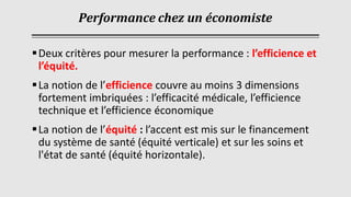 Performance chez un économiste
▪Deux critères pour mesurer la performance : l’efficience et
l’équité.
▪La notion de l’efficience couvre au moins 3 dimensions
fortement imbriquées : l’efficacité médicale, l’efficience
technique et l’efficience économique
▪La notion de l’équité : l’accent est mis sur le financement
du système de santé (équité verticale) et sur les soins et
l'état de santé (équité horizontale).
 