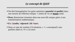 Le concept de QALY
▪ On doit homogénéiser les gains sanitaires (quantité et qualité) dans
une mesure de référence unique: 1 année de vie en bonne santé.
▪ Deux dimensions résumées dans une nouvelle unique grâce à une
transformation mathématique.
▪ Ex: Quality Adjusted Life Years.
▪ Dans ce type de système d’évaluation, « 1 » correspond à une
parfaite santé et « 0 » à la mort.
 