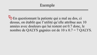 Exemple
En questionnant la patiente qui a mal au dos, ci
dessus, on établit que l’utilité qu’elle attribue aux 10
années avec douleurs qui lui restent est 0.7 donc, le
nombre de QALYS gagnées est de 10 x 0.7 = 7 QALYS.
 