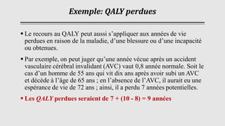 Exemple: QALY perdues
▪ Le recours au QALY peut aussi s’appliquer aux années de vie
perdues en raison de la maladie, d’une blessure ou d’une incapacité
ou obtenues.
▪ Par exemple, on peut juger qu’une année vécue après un accident
vasculaire cérébral invalidant (AVC) vaut 0,8 année normale. Soit le
cas d’un homme de 55 ans qui vit dix ans après avoir subi un AVC
et décède à l’âge de 65 ans ; en l’absence de l’AVC, il aurait eu une
espérance de vie de 72 ans ; ainsi, il a perdu 7 années potentielles.
▪ Les QALY perdues seraient de 7 + (10 - 8) = 9 années
 