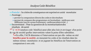 Analyse Coût-Bénéfice
Postulat : lecritèredeconséquenceestexpriméen unité monétaire
Avantage :
permet la comparaison directe des coûts et desrésultats
permet de comparerdes programmes où lesrésultats médicaux sont
différents (survie versus évènement cardiovasculaire évité…)
Inconvénient : Pose la questionde la monétarisationdes
résultats desanté
L' ACB (analyse coût- bénéfice) peut aller plus loin et envisager -d'un point
de vue de société quelles interventions valent la peine d'être subsidiées.
En effet, l'ACB détermine si l'intervention est par elle- même un réel
bénéfice pour la société, en mesurant les coûts et les résultats dans les
mêmes termes -monétaires- et en jugeant les bénéfices de l'intervention en
comparaison à son coût.
 