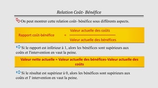 Relation Coût- Bénéfice
On peut montrer cette relation coût- bénéfice sous différents aspects.
Valeur actuelle des coûts
Rapport coût-bénéfice =
Valeur actuelle des bénéfices
Valeur nette actuelle = Valeur actuelle des bénéfices-Valeur actuelle des
coûts
Si le résultat est supérieur à 0, alors les bénéfices sont supérieurs aux
coûts et l' intervention en vaut la peine.
Si le rapport est inférieur à 1, alors les bénéfices sont supérieurs aux
coûts et l'intervention en vaut la peine.
 