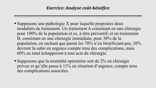 Exercice: Analyse coût-bénéfice
▪ Supposons une pathologie X pour laquelle proposées deux
modalités de traitement. Un traitement A consistant en une chirurgie
pour 100% de la population et ce, à titre préventif; et un traitement
B, consistant en une chirurgie immédiate, pour 30% de la
population, en sachant que parmi les 70% n’en bénéficiant pas, 10%
devront la subir en urgence compte tenu des complications, mais
60% au total échapperont à tout acte de chirurgie.
▪ Supposons que la mortalité opératoire soit de 2% en chirurgie
prévue et qu’elle passe à 11% en situation d’urgence, compte tenu
des complications associées.
 
