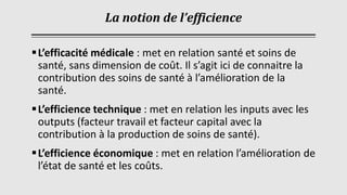 La notion de l’efficience
▪L’efficacité médicale : met en relation santé et soins de
santé, sans dimension de coût. Il s’agit ici de connaitre la
contribution des soins de santé à l’amélioration de la
santé.
▪L’efficience technique : met en relation les inputs avec les
outputs (facteur travail et facteur capital avec la
contribution à la production de soins de santé).
▪L’efficience économique : met en relation l’amélioration de
l’état de santé et les coûts.
 