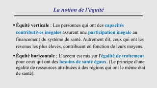 La notion de l’équité
▪Équité verticale : Les personnes qui ont des capacités
contributives inégales assurent une participation inégale au
financement du système de santé. Autrement dit, ceux qui ont les
revenus les plus élevés, contribuent en fonction de leurs moyens.
▪Équité horizontale : L’accent est mis sur l'égalité de traitement
pour ceux qui ont des besoins de santé égaux. (Le principe d'une
égalité de ressources attribuées à des régions qui ont le même état
de santé).
 