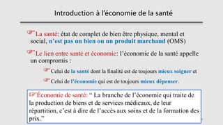 Introduction à l’économie de la santé
La santé: état de complet de bien être physique, mental et
social, n’est pas un bien ou un produit marchand (OMS)
Le lien entre santé et économie: l’économie de la santé appelle
un compromis :
Celui de la santé dont la finalité est de toujours mieux soigner et
Celui de l’économie qui est de toujours mieux dépenser.
9
☞Économie de santé: “ La branche de l’économie qui traite de
la production de biens et de services médicaux, de leur
répartition, c’est à dire de l’accès aux soins et de la formation des
prix.”
 
