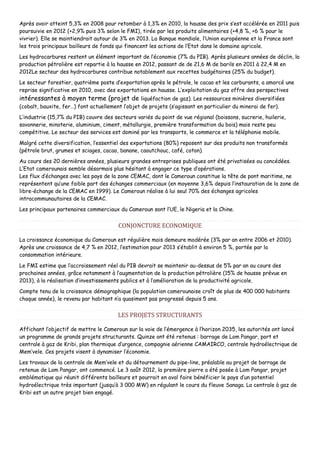 Après avoir atteint 5,3% en 2008 pour retomber à 1,3% en 2010, la hausse des prix s’est accélérée en 2011 puis
poursuivie en 2012 (+2,9% puis 3% selon le FMI), tirée par les produits alimentaires (+4,8 %, +6 % pour le
vivrier). Elle se maintiendrait autour de 3% en 2013. La Banque mondiale, l’Union européenne et la France sont
les trois principaux bailleurs de fonds qui financent les actions de l’Etat dans le domaine agricole.
Les hydrocarbures restent un élément important de l’économie (7% du PIB). Après plusieurs années de déclin, la
production pétrolière est repartie à la hausse en 2012, passant de de 21,6 M de barils en 2011 à 22,4 M en
2012Le secteur des hydrocarbures contribue notablement aux recettes budgétaires (25% du budget).
Le secteur forestier, quatrième poste d’exportation après le pétrole, le cacao et les carburants, a amorcé une
reprise significative en 2010, avec des exportations en hausse. L’exploitation du gaz offre des perspectives
intéressantes à moyen terme (projet de liquéfaction de gaz). Les ressources minières diversifiées
(cobalt, bauxite, fer…) font actuellement l’objet de projets (s’agissant en particulier du minerai de fer).
L’industrie (15,7% du PIB) couvre des secteurs variés du point de vue régional (boissons, sucrerie, huilerie,
savonnerie, minoterie, aluminium, ciment, métallurgie, première transformation du bois) mais reste peu
compétitive. Le secteur des services est dominé par les transports, le commerce et la téléphonie mobile.
Malgré cette diversification, l’essentiel des exportations (80%) reposent sur des produits non transformés
(pétrole brut, grumes et sciages, cacao, banane, caoutchouc, café, coton).
Au cours des 20 dernières années, plusieurs grandes entreprises publiques ont été privatisées ou concédées.
L’Etat camerounais semble désormais plus hésitant à engager ce type d’opérations.
Les flux d’échanges avec les pays de la zone CEMAC, dont le Cameroun constitue la tête de pont maritime, ne
représentent qu’une faible part des échanges commerciaux (en moyenne 3,6% depuis l’instauration de la zone de
libre-échange de la CEMAC en 1999). Le Cameroun réalise à lui seul 70% des échanges agricoles
intracommunautaires de la CEMAC.
Les principaux partenaires commerciaux du Cameroun sont l’UE, le Nigeria et la Chine.
CONJONCTURE ECONOMIQUE
La croissance économique du Cameroun est régulière mais demeure modérée (3% par an entre 2006 et 2010).
Après une croissance de 4,7 % en 2012, l’estimation pour 2013 s’établit à environ 5 %, portée par la
consommation intérieure.
Le FMI estime que l’accroissement réel du PIB devrait se maintenir au-dessus de 5% par an au cours des
prochaines années, grâce notamment à l’augmentation de la production pétrolière (15% de hausse prévue en
2013), à la réalisation d’investissements publics et à l’amélioration de la productivité agricole.
Compte tenu de la croissance démographique (la population camerounaise croît de plus de 400 000 habitants
chaque année), le revenu par habitant n’a quasiment pas progressé depuis 5 ans.
LES PROJETS STRUCTURANTS
Affichant l’objectif de mettre le Cameroun sur la voie de l’émergence à l’horizon 2035, les autorités ont lancé
un programme de grands projets structurants. Quinze ont été retenus : barrage de Lom Pangar, port et
centrale à gaz de Kribi, plan thermique d’urgence, compagnie aérienne CAMAIRCO, centrale hydroélectrique de
Mem’vele. Ces projets visent à dynamiser l’économie.
Les travaux de la centrale de Mem’vele et du détournement du pipe-line, préalable au projet de barrage de
retenue de Lom Pangar, ont commencé. Le 3 août 2012, la première pierre a été posée à Lom Pangar, projet
emblématique qui réunit différents bailleurs et pourrait en aval faire bénéficier le pays d’un potentiel
hydroélectrique très important (jusqu’à 3 000 MW) en régulant le cours du fleuve Sanaga. La centrale à gaz de
Kribi est un autre projet bien engagé.
 