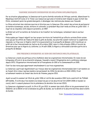 POLITIQUE EXTERIEURE
YAOUNDE SOUHAITE DIVERSIFIER SES RELATIONS DIPLOMATIQUES.
Par sa situation géographique, le Cameroun est la porte d’entrée naturelle de l’Afrique centrale, désenclavant la
République Centrafricaine et le Tchad. Les ressources agricoles et minières dont dispose le pays incitent des
Etats, notamment parmi les grands émergents, à développer des relations plus denses avec Yaoundé.
La Chine entretient des relations nourries et étroites avec le Cameroun. Elle conduit des actions de partenariat
en matière économique, sociale, militaire et culturelle. Le président Biya s’est rendu en Chine en juillet 2011 : il
s’agit de sa cinquième visite depuis la première, en 1987.
Le Brésil est actif en matière de formation et de transfert de technologies, notamment dans le secteur
agricole.
Préoccupées par l’impact négatif sur leur propre territoire de l’instabilité qui affecte certains Etats voisins
ainsi que par les effets de l’insécurité dans le golfe de Guinée, les autorités veulent renforcer la coopération
régionale. Le litige avec le Nigéria relatif à la souveraineté sur la presqu’île de Bakassi a été tranché par un
arrêt de la Cour internationale de Justice du 10 octobre 2002, mais il a fallu attendre 2006 et l’accord de
Greentree pour que le Nigeria s’y conforme. Le 14 août 2008, le Nigeria a rétrocédé la dernière partie de la
presqu’île de Bakassi.
UNE PRESENCE DIVERSIFIEE AU SEIN DES INSTANCES MULTILATERALES.
Le Cameroun a mené une politique active d’adhésion dans les organisations internationales. En raison de son
bilinguisme officiel et de sa diversité religieuse, Yaoundé a rejoint l’Organisation de la conférence islamique
depuis 1975, l’Organisation internationale de la Francophonie en 1991 et le Commonwealth en 1995.
C’est l’un des rares pays appartenant simultanément à ces trois organisations.
Le Cameroun a participé régulièrement aux travaux dans les organisations internationales dont il est membre en
se faisant élire à deux reprises membre non permanent du CSNU (la dernière en 2002-2003). Il est
actuellement membre du Conseil des droits de l’Homme jusqu’en 2013.
Ayant accueilli le sommet de l’OUA de juillet 1996 et ratifié dès novembre 2001 l’acte constitutif de l’Union
africaine, il a été deux fois membre du Conseil de paix et de sécurité de l’UA (2004-2008 et mandat en
cours), dont il a assuré plusieurs fois la présidence (la dernière fois en mai 2012).
Le Cameroun a également accueilli, le 24 et 25 juin 2013, le sommet des chefs d’Etat et de gouvernement de la
CEDEAO, de la CEEAC et de la Comission du golfe de Guinée, sur la sûreté et la sécurité maritime dans le Golfe
de Guinée.
Lien : Economie Camerounaise
 
