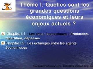 www.SuperProfesseur.com Spécialiste du Marketing, Eco
Thème I. Quelles sont les
grandes questions
économiques et leurs
enjeux actuels ?
Chapitre I.1Chapitre I.1 :: Les choix économiques :Les choix économiques : Production,Production,
répartition, dépensesrépartition, dépenses
Chapitre I.2 :Chapitre I.2 : Les échanges entre les agentsLes échanges entre les agents
économiqueséconomiques
 