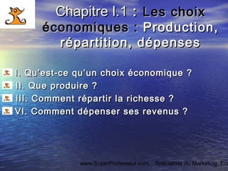 www.SuperProfesseur.com Spécialiste du Marketing, Eco
Chapitre I.1Chapitre I.1 :: Les choixLes choix
économiques :économiques : Production,Production,
répartition, dépensesrépartition, dépenses
I. Qu’est-ce qu’un choix économique ?I. Qu’est-ce qu’un choix économique ?   
II. Que produire ?II. Que produire ?   
III. Comment répartir la richesse ?III. Comment répartir la richesse ?
VI.VI. Comment dépenser ses revenus ?Comment dépenser ses revenus ?
 