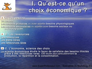 www.SuperProfesseur.com Spécialiste du Marketing, Eco
I.I. Qu’est-ce qu’unQu’est-ce qu’un
choix économique ?choix économique ?
A. Les besoinsA. Les besoins
Un besoinUn besoin
Les besoins primairesLes besoins primaires ou aussi appelésou aussi appelés besoins physiologiquesbesoins physiologiques ..
Les besoins secondairesLes besoins secondaires ou appelés aussiou appelés aussi besoins sociaux oubesoins sociaux ou
psychologiquespsychologiques ..
BB. Les ressources. Les ressources
Les ressourcesLes ressources
Les biens libresLes biens libres
Les ressources raresLes ressources rares
CC. L’économie, science des choix. L’économie, science des choix
La science économiqueLa science économique étudie la façon de satisfaire des besoins illimitésétudie la façon de satisfaire des besoins illimités
grâce à des ressources rares.grâce à des ressources rares. Elle étudie plus particulièrementElle étudie plus particulièrement lala
production, la répartition et la consommation.production, la répartition et la consommation.
 