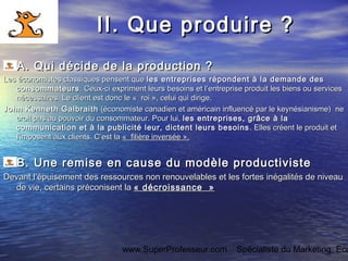 www.SuperProfesseur.com Spécialiste du Marketing, Eco
II. Que produire ?II. Que produire ?
AA. Qui décide de la production ?. Qui décide de la production ?
Les économistes classiques pensent queLes économistes classiques pensent que les entreprises répondent à la demande desles entreprises répondent à la demande des
consommateursconsommateurs. Ceux-ci expriment leurs besoins et l’entreprise produit les biens ou services. Ceux-ci expriment leurs besoins et l’entreprise produit les biens ou services
nécessaires. Le client est donc le «  roi », celui qui dirige.nécessaires. Le client est donc le «  roi », celui qui dirige.
John Kenneth GalbraithJohn Kenneth Galbraith (économiste canadien et américain influencé par le keynésianisme) ne(économiste canadien et américain influencé par le keynésianisme) ne
croit pas au pouvoir du consommateur. Pour lui,croit pas au pouvoir du consommateur. Pour lui, les entreprises, grâce à lales entreprises, grâce à la
communication et à la publicité leur, dictent leurs besoinscommunication et à la publicité leur, dictent leurs besoins . Elles créent le produit et. Elles créent le produit et
l’imposent aux clients. C’est la l’imposent aux clients. C’est la «  filière inversée ».«  filière inversée ».
B. Une remise en cause du modèle productivisteB. Une remise en cause du modèle productiviste
Devant l’épuisement des ressources non renouvelables et les fortes inégalités de niveauDevant l’épuisement des ressources non renouvelables et les fortes inégalités de niveau
de vie, certains préconisent lade vie, certains préconisent la « décroissance  »« décroissance  »
 