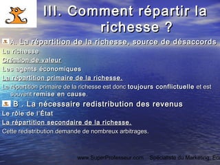www.SuperProfesseur.com Spécialiste du Marketing, Eco
III. Comment répartir laIII. Comment répartir la
richesse ?richesse ?
AA.. La répartition de la richesse, source de désaccordsLa répartition de la richesse, source de désaccords
La richesseLa richesse
Création de valeurCréation de valeur
Les agents économiquesLes agents économiques
La répartition primaire de la richesse.La répartition primaire de la richesse.
La répartition primaire de la richesse est doncLa répartition primaire de la richesse est donc toujours conflictuelletoujours conflictuelle et estet est
souventsouvent remise en causeremise en cause ..
BB . La nécessaire redistribution des revenus. La nécessaire redistribution des revenus
Le rôle de l’ÉtatLe rôle de l’État
La répartition secondaire de la richesse.La répartition secondaire de la richesse.
Cette redistribution demande de nombreux arbitrages. Cette redistribution demande de nombreux arbitrages. 
 