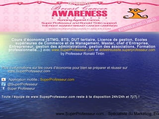 www.SuperProfesseur.com Spécialiste du Marketing, Eco
Cours d’économie (STMG, BTS, DUT tertiaire, Licence de gestion, Ecoles
supérieures de Commerce et de Management, Master, chef d’Entreprise,
Entrepreneur, gestion des administrations, gestion des associations, Formation
professionnelle...) avec www.SuperProfesseur.com et aideetreussite.superprofesseur.com
by Professeur Ronald Tintin
Plus d’informations sur les cours d’économie pour bien se préparer et réussir surPlus d’informations sur les cours d’économie pour bien se préparer et réussir sur
www.SuperProfesseur.comwww.SuperProfesseur.com
Application mobile :Application mobile : SuperProfesseur.comSuperProfesseur.com
@SuperProfesseur@SuperProfesseur
Super ProfesseurSuper Professeur
Toute l’équipe de www.SupepProfesseur.com reste à ta disposition 24h/24h et 7j/7j !Toute l’équipe de www.SupepProfesseur.com reste à ta disposition 24h/24h et 7j/7j !
 