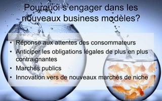 Pourquoi s’engager dans les
nouveaux business modèles?
• Réponse aux attentes des consommateurs
• Anticiper les obligations légales de plus en plus
contraignantes
• Marchés publics
• Innovation vers de nouveaux marchés de niche
 