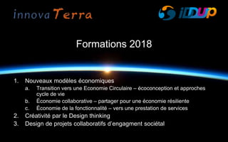 Formations 2018
1. Nouveaux modèles économiques
a. Transition vers une Economie Circulaire – écoconception et approches
cycle de vie
b. Économie collaborative – partager pour une économie résiliente
c. Économie de la fonctionnalité – vers une prestation de services
2. Créativité par le Design thinking
3. Design de projets collaboratifs d’engagment sociétal
 