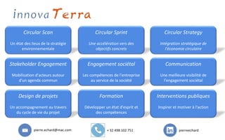 Circular Scan
Un état des lieux de la stratégie
environnementale
Circular Sprint
Une accélération vers des
objectifs concrets
Circular Strategy
Intégration stratégique de
l'économie circulaire
Stakeholder Engagement
Mobilisation d'acteurs autour
d'un agenda commun
Engagement sociétal
Les compétences de l'entreprise
au service de la société
Communication
Une meilleure visibilité de
l'engagement sociétal
Design de projets
Un accompagnement au travers
du cycle de vie du projet
Formation
Développer un état d'esprit et
des compétences
Interventions publiques
Inspirer et motiver à l'action
pierre.echard@mac.com + 32 498 102 751 pierreechard
 