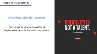 L’OBJECTIF D’UNE MARQUE
20	
  
DÉVELOPPER LA CRÉATIVITÉ ET L’INNOVATION
	
  
	
  
Provoquer	
  des	
  idées	
  nouvelles	
  et	
  	
  
Ne	
  pas	
  avoir	
  peur	
  de	
  les	
  meere	
  en	
  œuvre.	
  
	
  
	
  
	
  
	
  
	
  
 