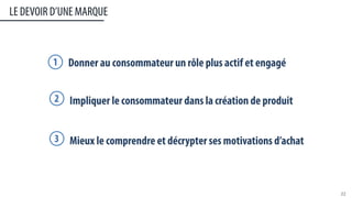 LE DEVOIR D’UNE MARQUE
22	
  
Donner au consommateur un rôle plus actif et engagé1
Impliquer le consommateur dans la création de produit2
Mieux le comprendre et décrypter ses motivations d’achat3
 