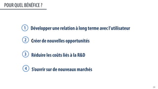 POUR QUEL BÉNÉFICE ?
24	
  
Développer une relation à long terme avec l’utilisateur1
Créer de nouvelles opportunités2
Réduire les coûts liés à la R&D3
S’ouvrir sur de nouveaux marchés4
 