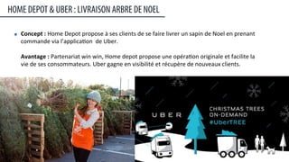Concept	
  :	
  Home	
  Depot	
  propose	
  à	
  ses	
  clients	
  de	
  se	
  faire	
  livrer	
  un	
  sapin	
  de	
  Noel	
  en	
  prenant	
  
commande	
  via	
  l’applica:on	
  	
  de	
  Uber.	
  
	
  
Avantage	
  :	
  Partenariat	
  win	
  win,	
  Home	
  depot	
  propose	
  une	
  opéra:on	
  originale	
  et	
  facilite	
  la	
  
vie	
  de	
  ses	
  consommateurs.	
  Uber	
  gagne	
  en	
  visibilité	
  et	
  récupère	
  de	
  nouveaux	
  clients.	
  
HOME DEPOT & UBER : LIVRAISON ARBRE DE NOEL
25	
  
 