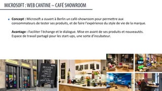 Concept	
  :	
  Microsop	
  a	
  ouvert	
  à	
  Berlin	
  un	
  café-­‐showroom	
  pour	
  permeere	
  aux	
  
consommateurs	
  de	
  tester	
  ses	
  produits,	
  et	
  de	
  faire	
  l’expérience	
  du	
  style	
  de	
  vie	
  de	
  la	
  marque.	
  	
  
	
  
Avantage	
  :	
  Faciliter	
  l’échange	
  et	
  le	
  dialogue.	
  Mise	
  en	
  avant	
  de	
  ses	
  produits	
  et	
  nouveautés.	
  
Espace	
  de	
  travail	
  partagé	
  pour	
  les	
  start-­‐ups,	
  une	
  sorte	
  d’incubateur.	
  
MICROSOFT :WEB CANTINE – CAFÉ SHOWROOM
26	
  
 