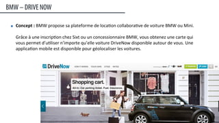 Concept	
  :	
  BMW	
  propose	
  sa	
  plateforme	
  de	
  loca:on	
  collabora:ve	
  de	
  voiture	
  BMW	
  ou	
  Mini.	
  	
  
	
  
Grâce	
  à	
  une	
  inscrip:on	
  chez	
  Sixt	
  ou	
  un	
  concessionnaire	
  BMW,	
  vous	
  obtenez	
  une	
  carte	
  qui	
  
vous	
  permet	
  d’u:liser	
  n’importe	
  qu’elle	
  voiture	
  DriveNow	
  disponible	
  autour	
  de	
  vous.	
  Une	
  
applica:on	
  mobile	
  est	
  disponible	
  pour	
  géolocaliser	
  les	
  voitures.
BMW – DRIVE NOW
27	
  
 